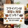 フライパンは深型と浅型どっち?選び方とおすすめの使い分けを解説